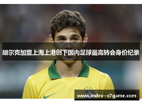 胡尔克加盟上海上港创下国内足球最高转会身价纪录 胡尔克加盟上海上港创下国内足球最高转会身价纪录