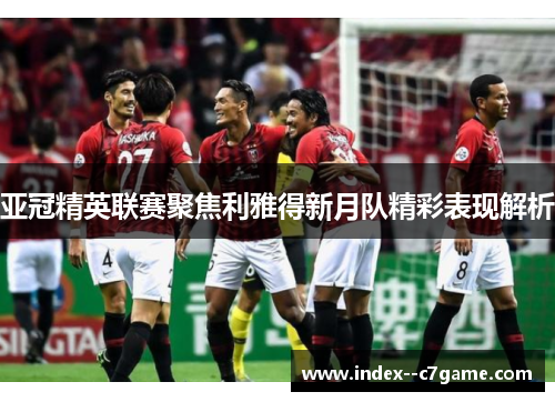 亚冠精英联赛聚焦利雅得新月队精彩表现解析 亚冠精英联赛聚焦利雅得新月队精彩表现解析