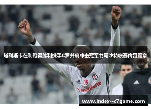 塔利斯卡在利雅得胜利携手C罗并肩冲击冠军书写沙特联赛传奇篇章