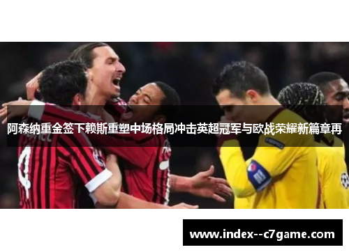 阿森纳重金签下赖斯重塑中场格局冲击英超冠军与欧战荣耀新篇章再 阿森纳重金签下赖斯重塑中场格局冲击英超冠军与欧战荣耀新篇章再